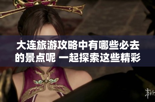 大连旅游攻略中有哪些必去的景点呢 一起探索这些精彩之地吧
