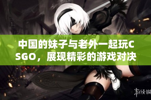 中国的妹子与老外一起玩CSGO，展现精彩的游戏对决与友谊