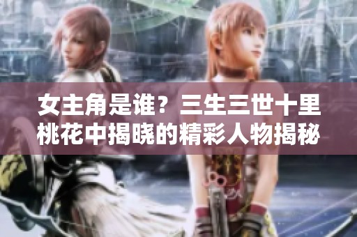 女主角是谁？三生三世十里桃花中揭晓的精彩人物揭秘