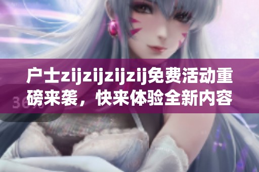户士zijzijzijzij免费活动重磅来袭，快来体验全新内容！