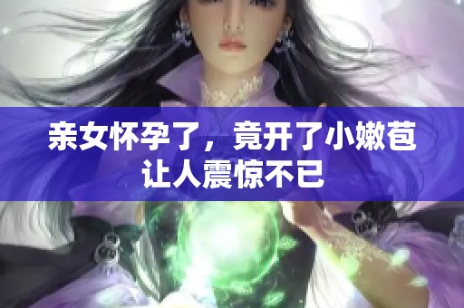 亲女怀孕了，竟开了小嫩苞让人震惊不已