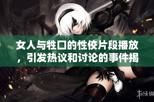 女人与牲囗的性佼片段播放，引发热议和讨论的事件揭秘