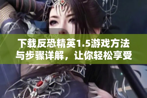 下载反恐精英1.5游戏方法与步骤详解，让你轻松享受精彩战斗体验。