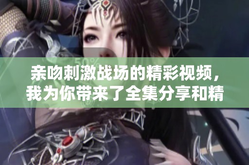 亲吻刺激战场的精彩视频，我为你带来了全集分享和精彩剪辑！