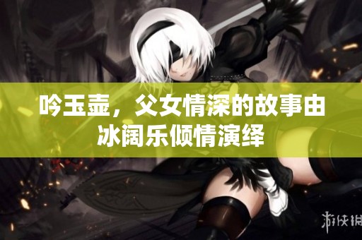 吟玉壶，父女情深的故事由冰阔乐倾情演绎