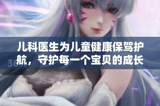 儿科医生为儿童健康保驾护航，守护每一个宝贝的成长与快乐