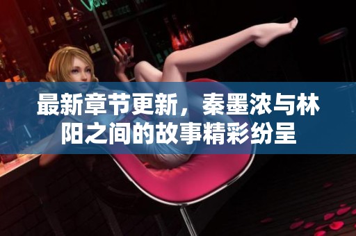最新章节更新，秦墨浓与林阳之间的故事精彩纷呈