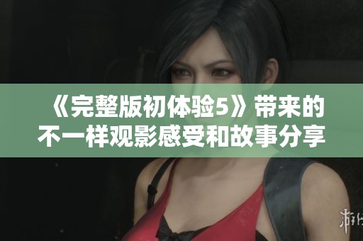 《完整版初体验5》带来的不一样观影感受和故事分享