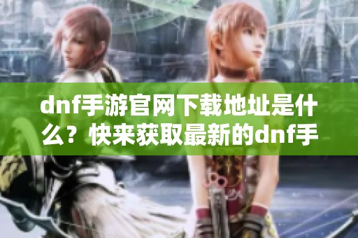 dnf手游官网下载地址是什么？快来获取最新的dnf手游下载吧！