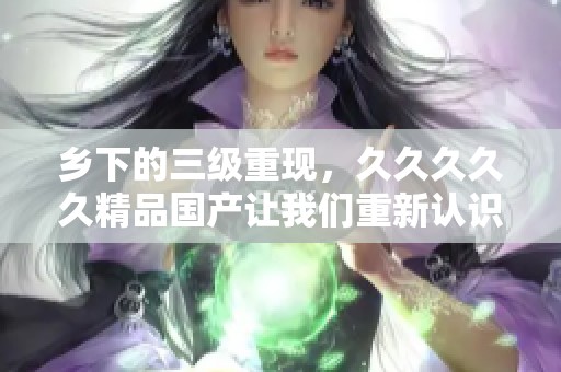 乡下的三级重现，****久精品国产让我们重新认识这个地方的美好