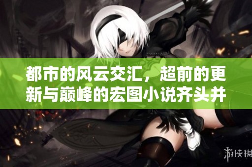 都市的风云交汇，超前的更新与巅峰的宏图小说齐头并进