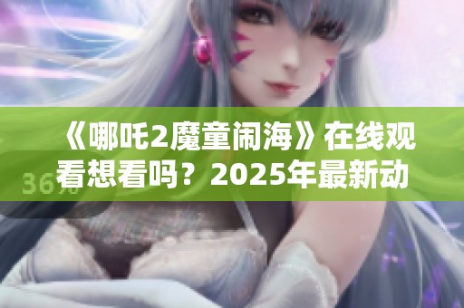 《哪吒2魔童闹海》在线观看想看吗？2025年最新动态及资讯请关注！