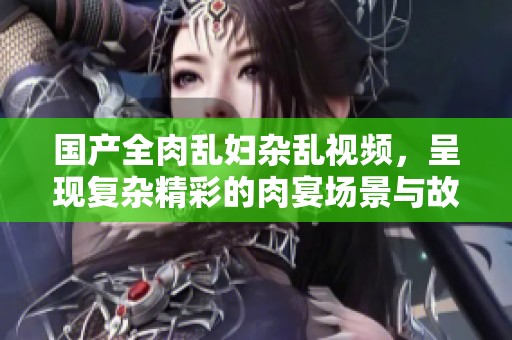 国产全肉乱妇杂乱视频，呈现复杂精彩的肉宴场景与故事情节