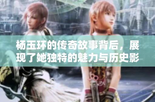 杨玉环的传奇故事背后，展现了她独特的魅力与历史影响力