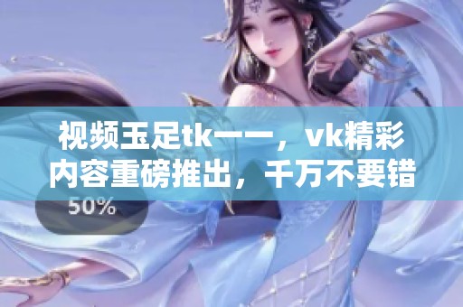 视频玉足tk一一，vk精彩内容重磅推出，千万不要错过！