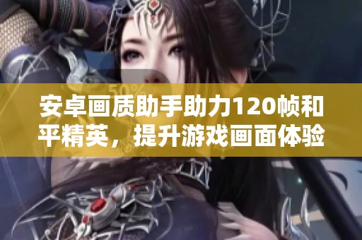 安卓画质助手助力120帧和平精英，提升游戏画面体验有更多选择