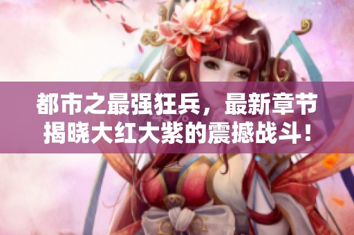 都市之最强狂兵，最新章节揭晓大红大紫的震撼战斗！