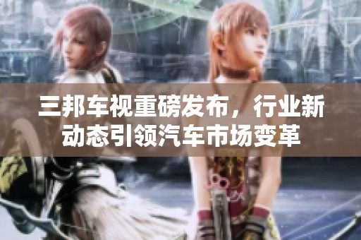 三邦车视重磅发布，行业新动态引领汽车市场变革