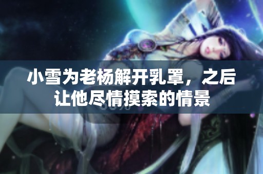 小雪为老杨解开乳罩，之后让他尽情摸索的情景