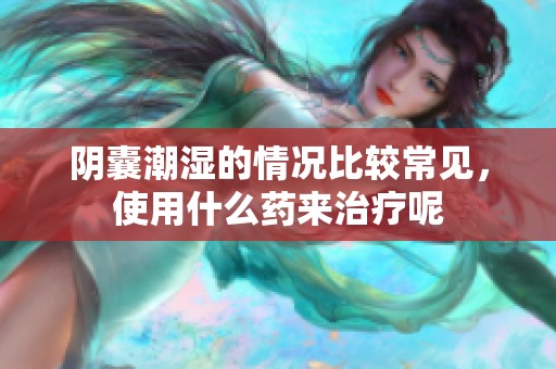 阴囊潮湿的情况比较常见，使用什么药来治疗呢