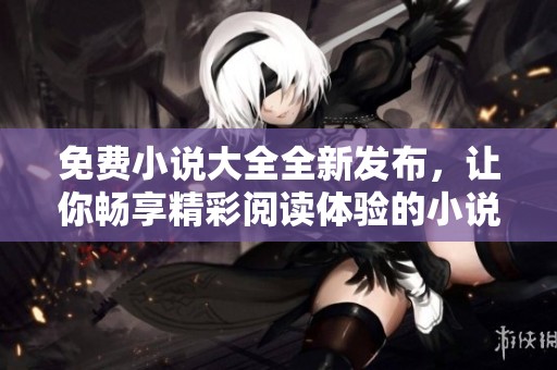 免费小说大全全新发布，让你畅享精彩阅读体验的小说汇总