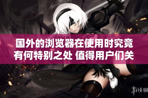 国外的浏览器在使用时究竟有何特别之处 值得用户们关注与体验