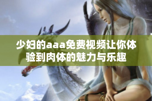 少妇的aaa免费视频让你体验到肉体的魅力与乐趣