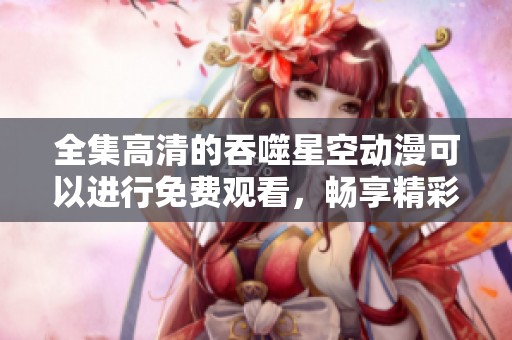 全集高清的吞噬星空动漫可以进行免费观看，畅享精彩内容。