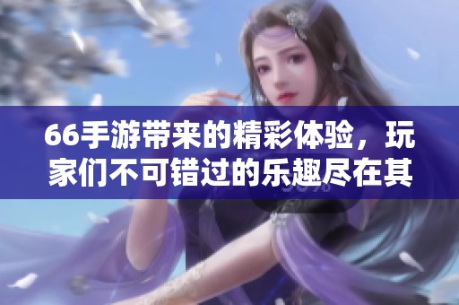 66手游带来的精彩体验，玩家们不可错过的乐趣尽在其中