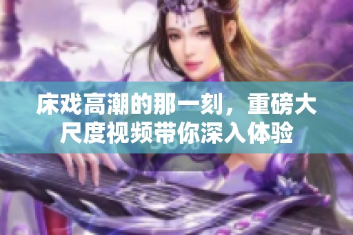 床戏高潮的那一刻，重磅大尺度视频带你深入体验