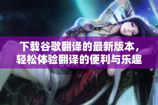 下载谷歌翻译的最新版本，轻松体验翻译的便利与乐趣