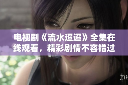 电视剧《流水迢迢》全集在线观看，精彩剧情不容错过！