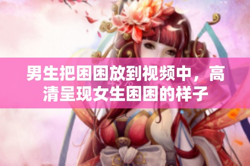 男生把困困放到视频中，高清呈现女生困困的样子