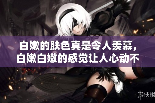 白嫩的肤色真是令人羡慕，白嫩白嫩的感觉让人心动不已bbbbbbbbb