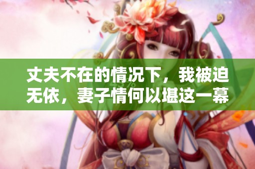 丈夫不在的情况下，我被迫无依，妻子情何以堪这一幕让人心痛