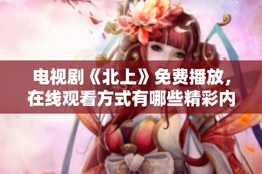 电视剧《北上》免费播放，在线观看方式有哪些精彩内容与体验呢