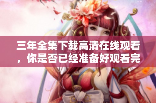 三年全集下载高清在线观看，你是否已经准备好观看完整内容呢
