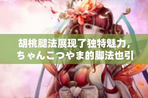 胡桃腿法展现了独特魅力，ちゃんこつやま的脚法也引人瞩目