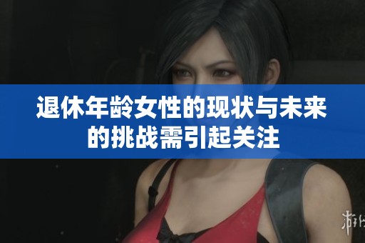 退休年龄女性的现状与未来的挑战需引起关注