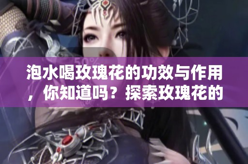 泡水喝玫瑰花的功效与作用，你知道吗？探索玫瑰花的神奇效果！
