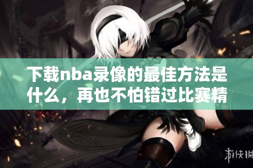 下载nba录像的最佳方法是什么，再也不怕错过比赛精彩瞬间了