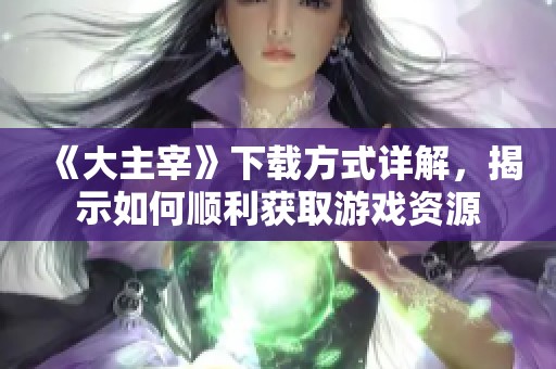 《大主宰》下载方式详解，揭示如何顺利获取游戏资源