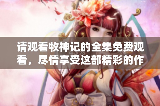 请观看牧神记的全集免费观看，尽情享受这部精彩的作品