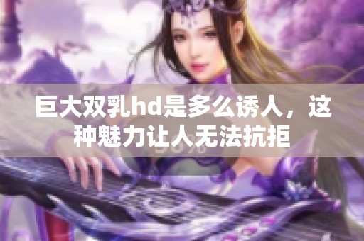 巨大双乳hd是多么诱人，这种魅力让人无法抗拒