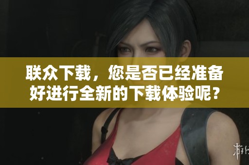 联众下载，您是否已经准备好进行全新的下载体验呢？