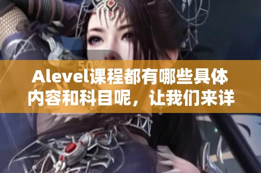 Alevel课程都有哪些具体内容和科目呢，让我们来详细了解一下这些课程吧