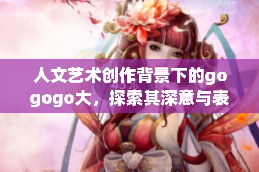 人文艺术创作背景下的gogogo大，探索其深意与表现形式