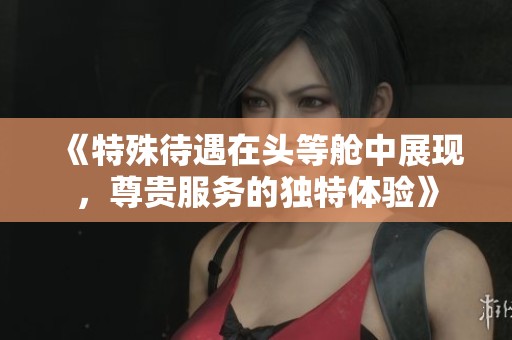 《特殊待遇在头等舱中展现，尊贵服务的独特体验》