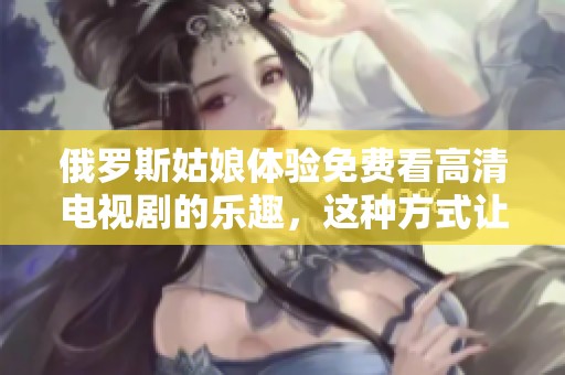 俄罗斯姑娘体验免费看高清电视剧的乐趣，这种方式让人惊喜不已