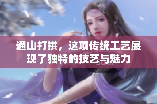 通山打拱，这项传统工艺展现了独特的技艺与魅力